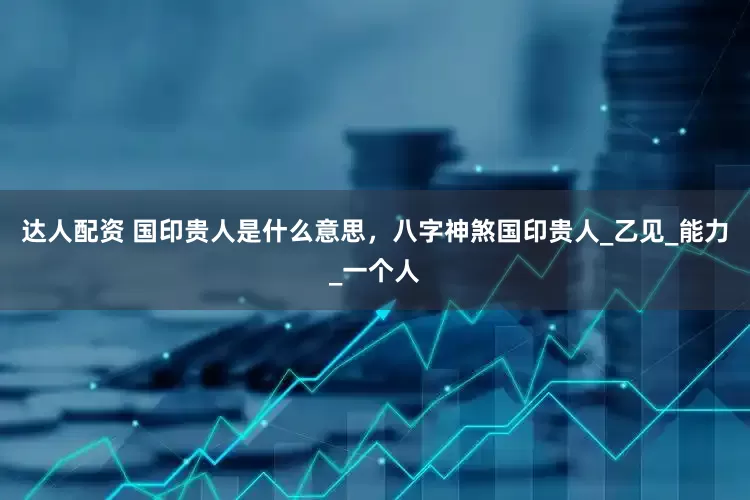 达人配资 国印贵人是什么意思，八字神煞国印贵人_乙见_能力_一个人