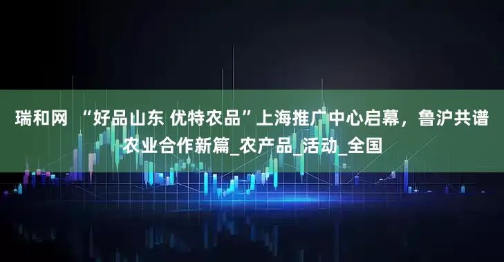 瑞和网  “好品山东 优特农品”上海推广中心启幕，鲁沪共谱农业合作新篇_农产品_活动_全国