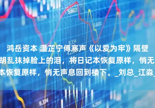 鸿岳资本 温芷宁傅寒声《以爱为牢》隔壁主卧传来响动。 我胡乱抹掉脸上的泪，将日记本恢复原样，悄无声息回到楼下。_刘总_江淼_男人