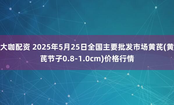 大咖配资 2025年5月25日全国主要批发市场黄芪(黄芪节子0.8-1.0cm)价格行情