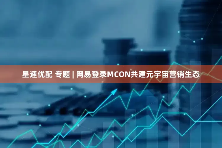 星速优配 专题 | 网易登录MCON共建元宇宙营销生态