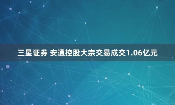 三星证券 安通控股大宗交易成交1.06亿元