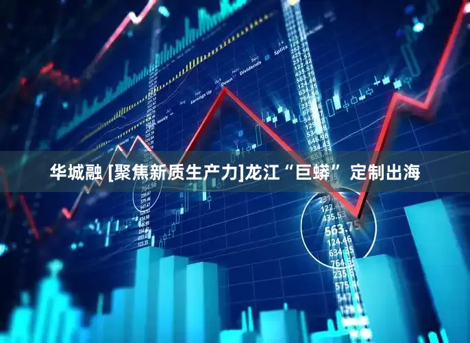 华城融 [聚焦新质生产力]龙江“巨蟒” 定制出海