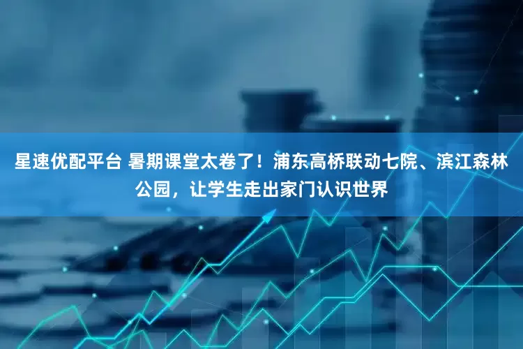 星速优配平台 暑期课堂太卷了！浦东高桥联动七院、滨江森林公园，让学生走出家门认识世界