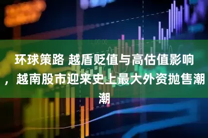 环球策路 越盾贬值与高估值影响，越南股市迎来史上最大外资抛售潮