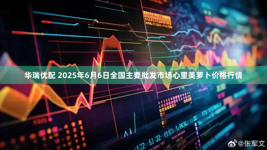 华瑞优配 2025年6月6日全国主要批发市场心里美萝卜价格行情