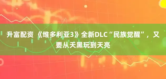 升富配资 《维多利亚3》全新DLC“民族觉醒”，又要从天黑玩到天亮