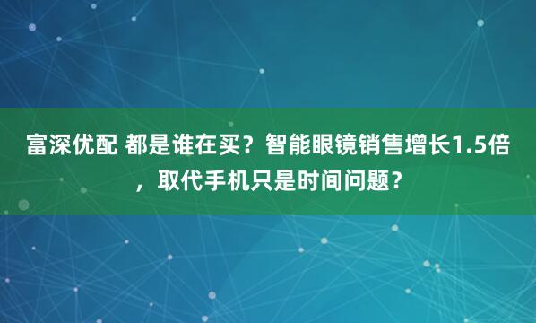 富深优配 都是谁在买？智能眼镜销售增长1.5倍，取代手机只是时间问题？
